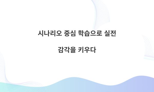 시나리오 중심 학습으로 실전 감각을 키우다